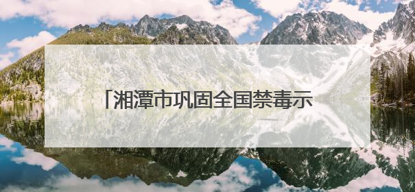 湘潭市巩固全国禁毒示范城市创建成果暨深入开展新时代禁毒人民战争新闻发布会答记者问摘录