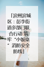 滨州滨城区：彭李街道多部门联合行动 筑牢“小饭桌”消防安全防线