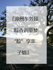 漳州车务段：粽香润童梦 “粽”享亲子情