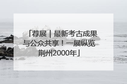 荐展｜最新考古成果与公众共享！一展纵览荆州2000年
