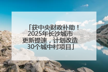 获中央财政补助！2025年长沙城市更新提速，计划改造30个城中村项目