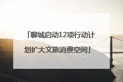 聊城启动12项行动计划扩大文旅消费空间