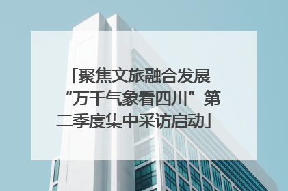 聚焦文旅融合发展 “万千气象看四川”第二季度集中采访启动