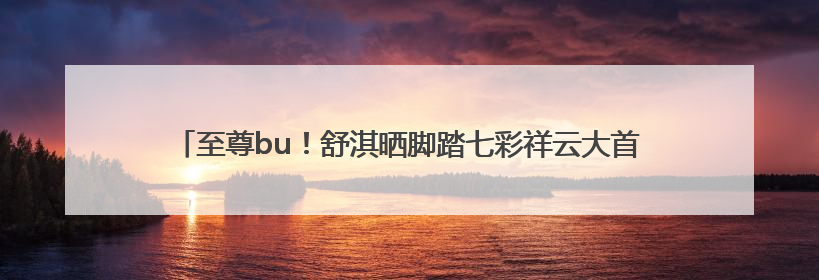 至尊bu！舒淇晒脚踏七彩祥云大首领zimomo，许玮甯连发心心眼