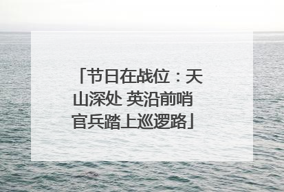 节日在战位：天山深处 英沿前哨官兵踏上巡逻路