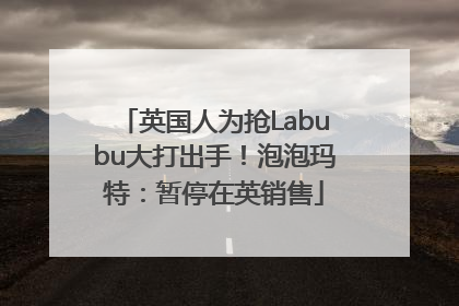 英国人为抢Labubu大打出手！泡泡玛特：暂停在英销售