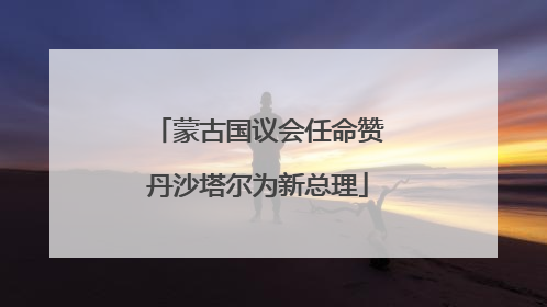 蒙古国议会任命赞丹沙塔尔为新总理