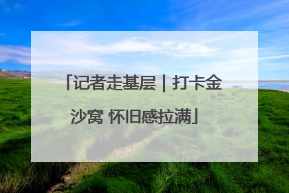 记者走基层｜打卡金沙窝 怀旧感拉满