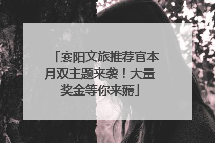 襄阳文旅推荐官本月双主题来袭！大量奖金等你来薅