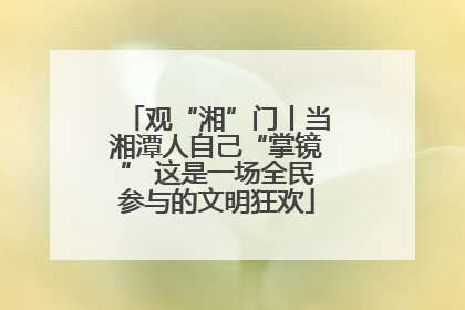 观“湘”门丨当湘潭人自己“掌镜” 这是一场全民参与的文明狂欢