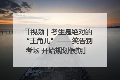 视频｜考生是绝对的“主角儿”——笑告别考场 开始规划假期