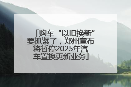 购车“以旧换新”要抓紧了，郑州宣布将暂停2025年汽车置换更新业务