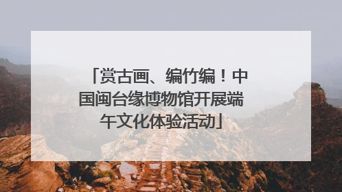 赏古画、编竹编！中国闽台缘博物馆开展端午文化体验活动