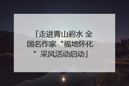 走进青山碧水 全国名作家“福地怀化”采风活动启动