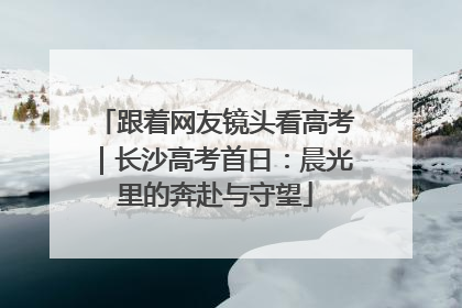 跟着网友镜头看高考｜长沙高考首日：晨光里的奔赴与守望