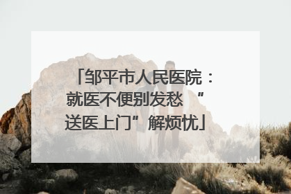 邹平市人民医院：就医不便别发愁 “送医上门”解烦忧