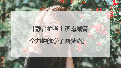 静音护考！济南城管全力护航学子圆梦路