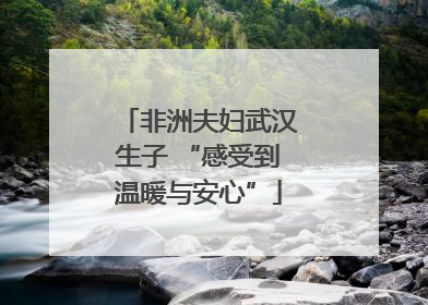 非洲夫妇武汉生子 “感受到温暖与安心”
