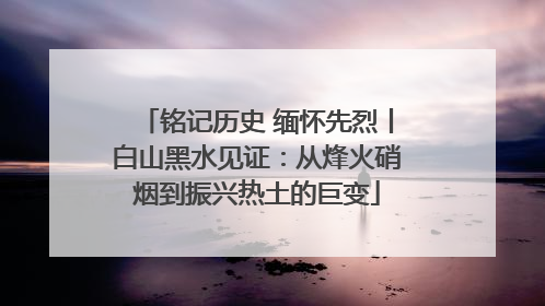 铭记历史 缅怀先烈丨白山黑水见证：从烽火硝烟到振兴热土的巨变