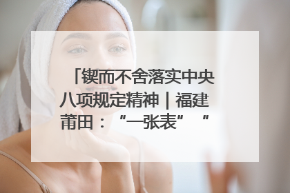 锲而不舍落实中央八项规定精神｜福建莆田：“一张表”“一张图”为基层减轻“数字负担”