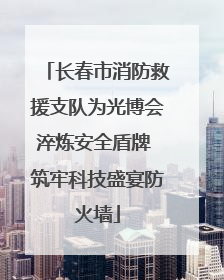 长春市消防救援支队为光博会淬炼安全盾牌 筑牢科技盛宴防火墙
