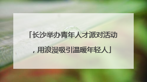 长沙举办青年人才派对活动，用浪漫吸引温暖年轻人