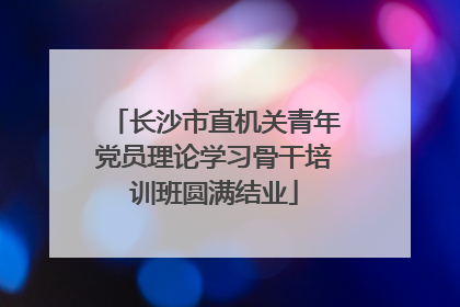 长沙市直机关青年党员理论学习骨干培训班圆满结业