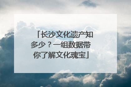 长沙文化遗产知多少？一组数据带你了解文化瑰宝