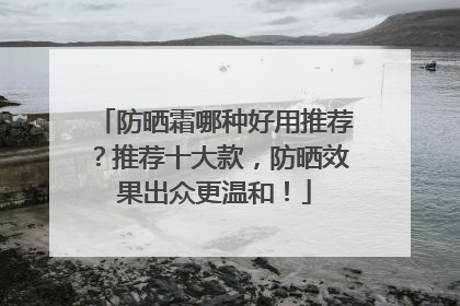 防晒霜哪种好用推荐？推荐十大款，防晒效果出众更温和！