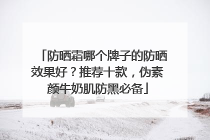 防晒霜哪个牌子的防晒效果好？推荐十款，伪素颜牛奶肌防黑必备
