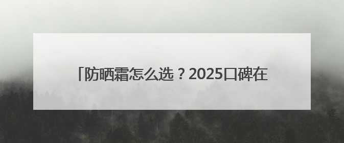 防晒霜怎么选？2025口碑在线：防晒品牌十佳榜单来袭！