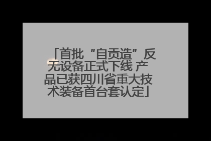 首批“自贡造”反无设备正式下线 产品已获四川省重大技术装备首台套认定