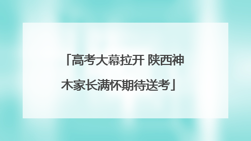 高考大幕拉开 陕西神木家长满怀期待送考