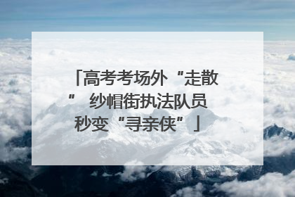 高考考场外“走散” 纱帽街执法队员秒变“寻亲侠”