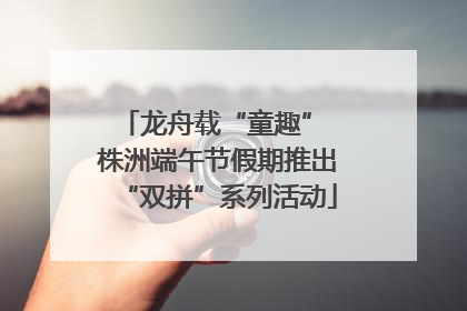 龙舟载“童趣” 株洲端午节假期推出“双拼”系列活动