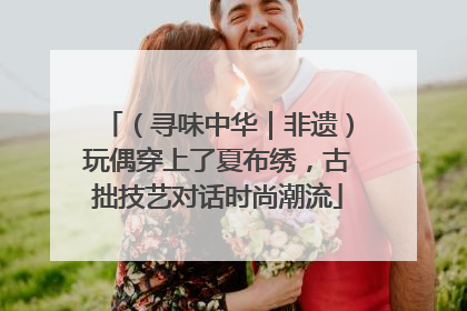 （寻味中华｜非遗）玩偶穿上了夏布绣，古拙技艺对话时尚潮流