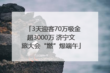 3天迎客70万吸金超3000万 济宁文旅大会“燃”爆端午