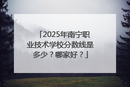 2025年南宁职业技术学校分数线是多少？哪家好？