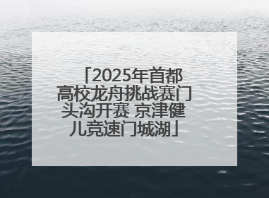 2025年首都高校龙舟挑战赛门头沟开赛 京津健儿竞速门城湖