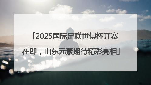 2025国际足联世俱杯开赛在即，山东元素期待精彩亮相