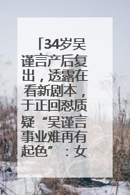 34岁吴谨言产后复出，透露在看新剧本，于正回怼质疑“吴谨言事业难再有起色”：女人在任何年纪都有她的光彩